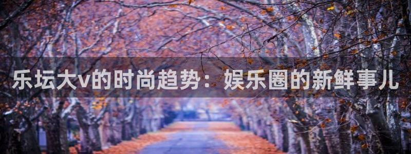 壹号下载官网入口：乐坛大v的时尚趋势：娱乐圈的新鲜事儿